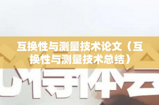 互换性与测量技术论文（互换性与测量技术总结）