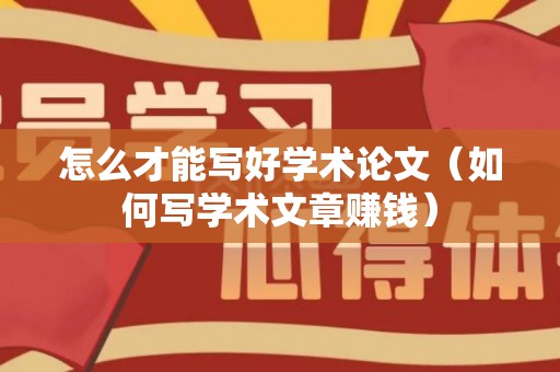怎么才能写好学术论文（如何写学术文章赚钱）