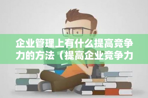 企业管理上有什么提高竞争力的方法（提高企业竞争力的核心是什么）