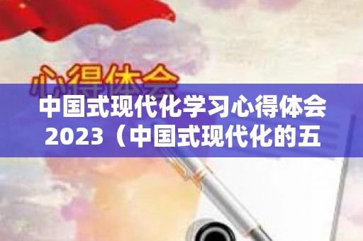 中国式现代化学习心得体会2023（中国式现代化的五大特征）