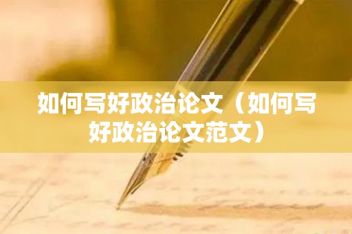 如何写好政治论文（如何写好政治论文范文）