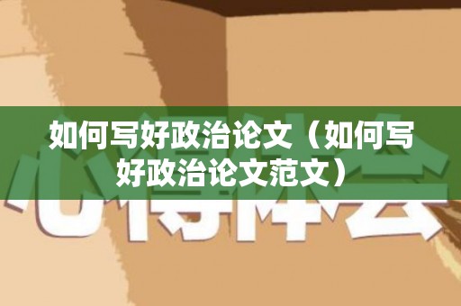 如何写好政治论文（如何写好政治论文范文）