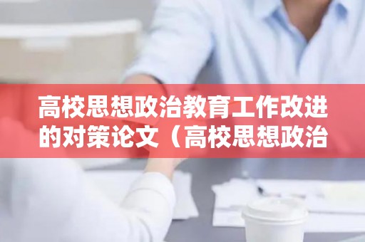 高校思想政治教育工作改进的对策论文（高校思想政治教育工作的建议）