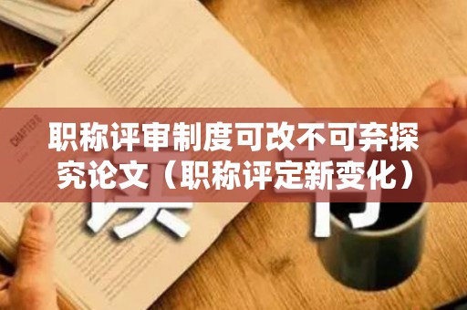 职称评审制度可改不可弃探究论文（职称评定新变化）
