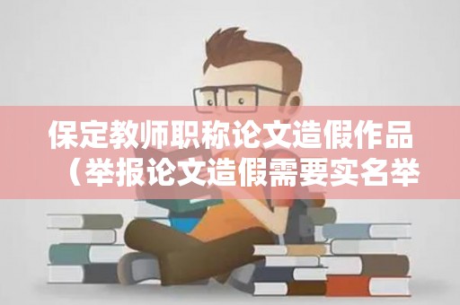保定教师职称论文造假作品（举报论文造假需要实名举报吗有奖励吗）
