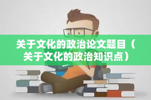 关于文化的政治论文题目（关于文化的政治知识点）