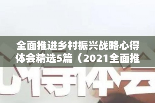 全面推进乡村振兴战略心得体会精选5篇（2021全面推进乡村振兴心得体会）