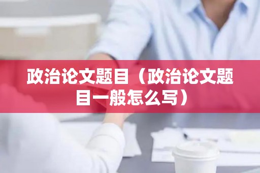 政治论文题目（政治论文题目一般怎么写）