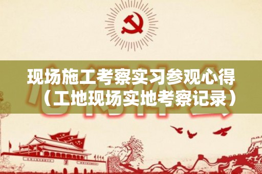 现场施工考察实习参观心得（工地现场实地考察记录）