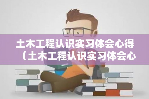 土木工程认识实习体会心得（土木工程认识实习体会心得怎么写）