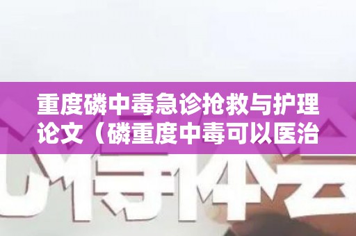 重度磷中毒急诊抢救与护理论文（磷重度中毒可以医治吗）