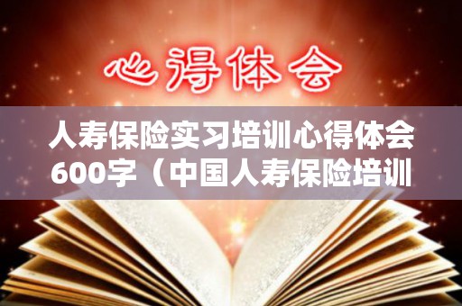 人寿保险实习培训心得体会600字（中国人寿保险培训心得体会100字怎么写）