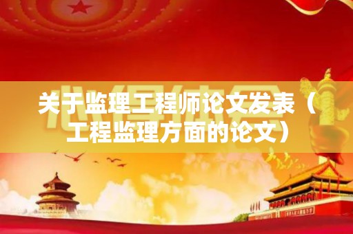 关于监理工程师论文发表（工程监理方面的论文）
