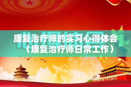 康复治疗师的实习心得体会（康复治疗师日常工作）
