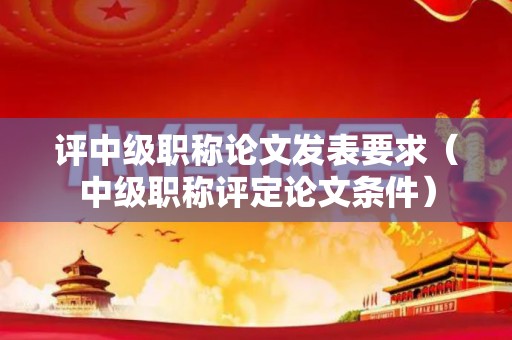 评中级职称论文发表要求（中级职称评定论文条件）