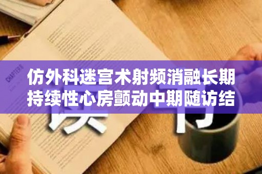 仿外科迷宫术射频消融长期持续性心房颤动中期随访结果论文（心脏射频消融改良迷宫术手术过程）