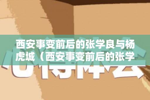 西安事变前后的张学良与杨虎城（西安事变前后的张学良与杨虎城谁厉害）