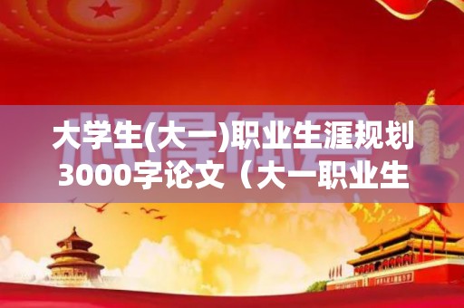 大学生(大一)职业生涯规划3000字论文（大一职业生涯规划论文1000字左右）