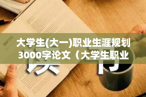 大学生(大一)职业生涯规划3000字论文（大学生职业生涯规划800字范文大一）
