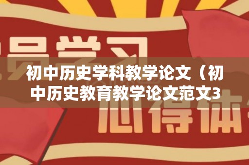 初中历史学科教学论文（初中历史教育教学论文范文3000字）