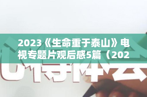 2023《生命重于泰山》电视专题片观后感5篇（2021《生命重于泰山》电视专题片）