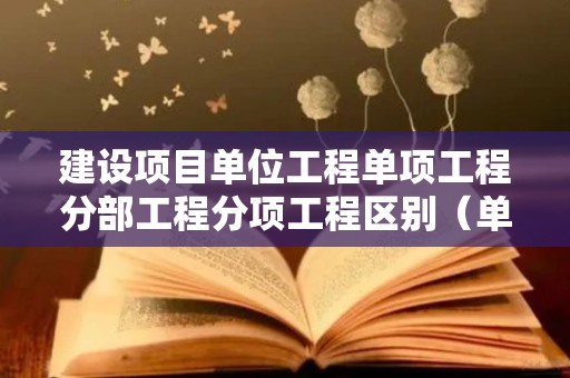 建设项目单位工程单项工程分部工程分项工程区别（单位工程分部工程和分项工程的区别）