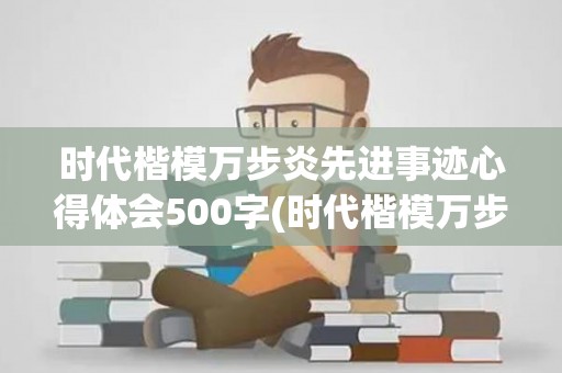 时代楷模万步炎先进事迹心得体会500字(时代楷模万步炎先进事迹观后感)