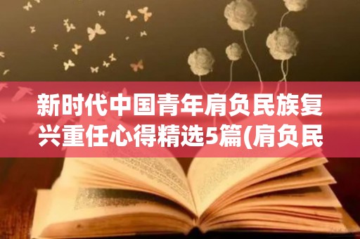 新时代中国青年肩负民族复兴重任心得精选5篇(肩负民族复兴重任的当代青年作文高中)