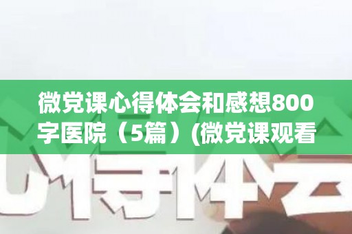 微党课心得体会和感想800字医院（5篇）(微党课观看心得体会)