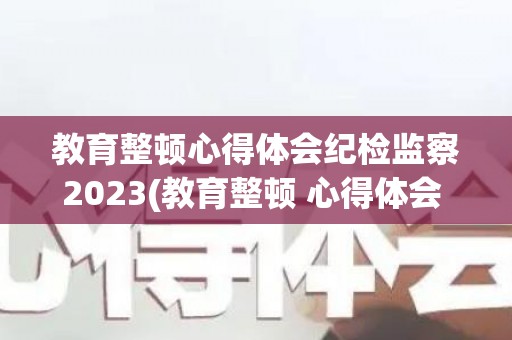 教育整顿心得体会纪检监察2023(教育整顿 心得体会 检察)