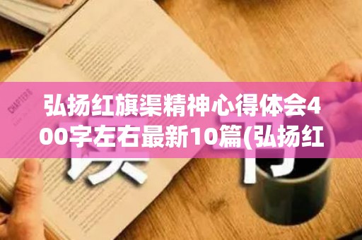 弘扬红旗渠精神心得体会400字左右最新10篇(弘扬红旗渠精神心得体会400字左右最新)