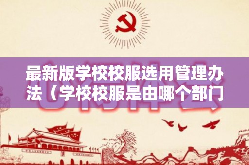 最新版学校校服选用管理办法（学校校服是由哪个部门负责管理）
