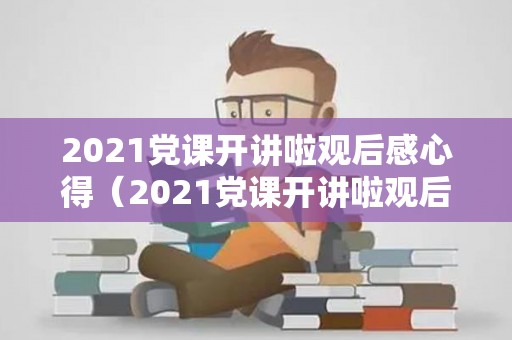2021党课开讲啦观后感心得（2021党课开讲啦观后感心得体会5篇）