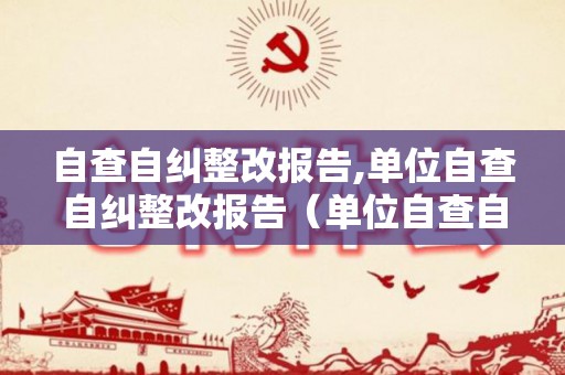 自查自纠整改报告,单位自查自纠整改报告（单位自查自纠情况）
