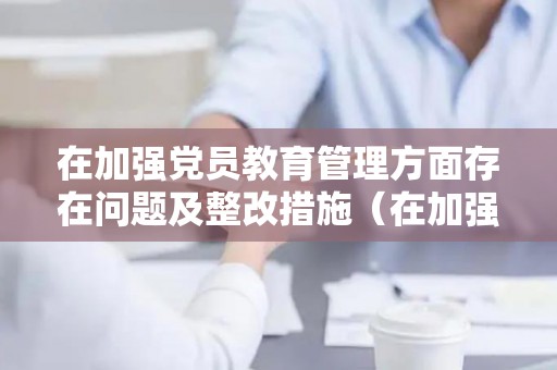 在加强党员教育管理方面存在问题及整改措施（在加强党员教育管理方面存在问题及整改措施）