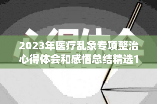 2023年医疗乱象专项整治心得体会和感悟总结精选10篇(医疗乱象专项整治整改措施)