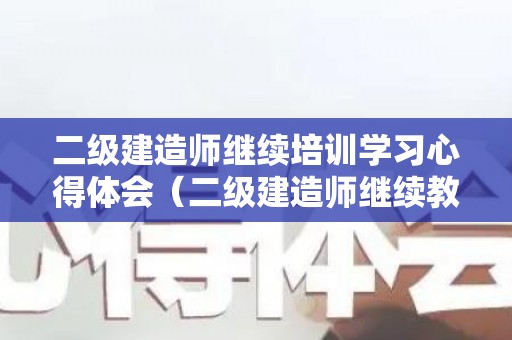 二级建造师继续培训学习心得体会（二级建造师继续教育培训内容）