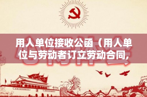 用人单位接收公函（用人单位与劳动者订立劳动合同,劳动关系自）