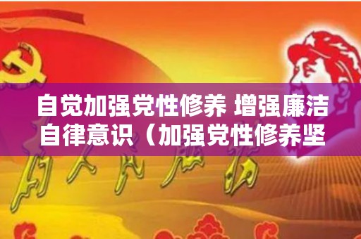 自觉加强党性修养 增强廉洁自律意识（加强党性修养坚持廉洁从政党课心得800字）
