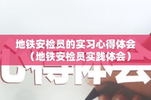 地铁安检员的实习心得体会（地铁安检员实践体会）