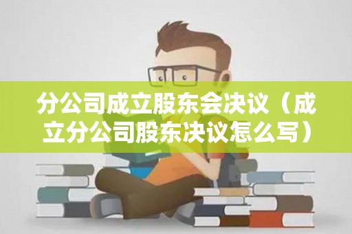 分公司成立股东会决议（成立分公司股东决议怎么写）