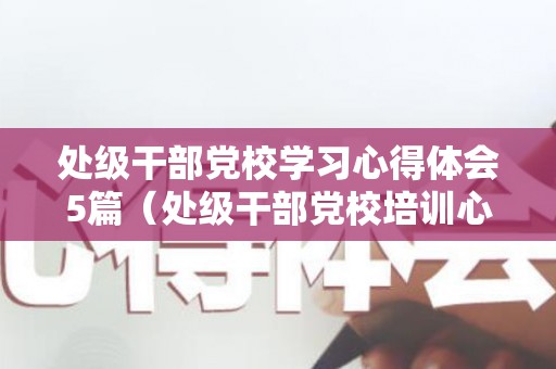 处级干部党校学习心得体会5篇（处级干部党校培训心得体会3000）