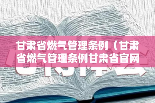 甘肃省燃气管理条例（甘肃省燃气管理条例甘肃省官网）