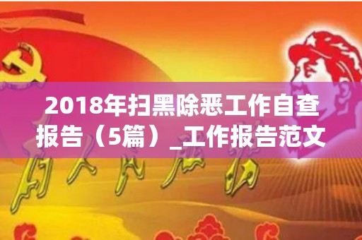 2018年扫黑除恶工作自查报告（5篇）_工作报告范文（扫黑除恶专项自查自评报告）