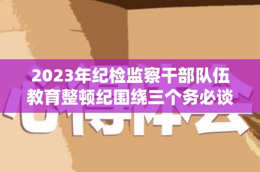 2023年纪检监察干部队伍教育整顿纪围绕三个务必谈心得体会及研讨发言5篇（2021加强纪检队伍建设）