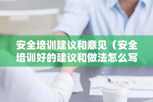 安全培训建议和意见（安全培训好的建议和做法怎么写）