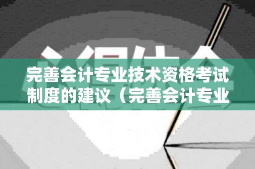 完善会计专业技术资格考试制度的建议（完善会计专业技术资格考试制度的建议和意见）