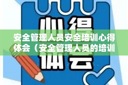 安全管理人员安全培训心得体会（安全管理人员的培训学时）