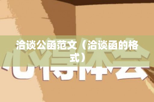 洽谈公函范文（洽谈函的格式）