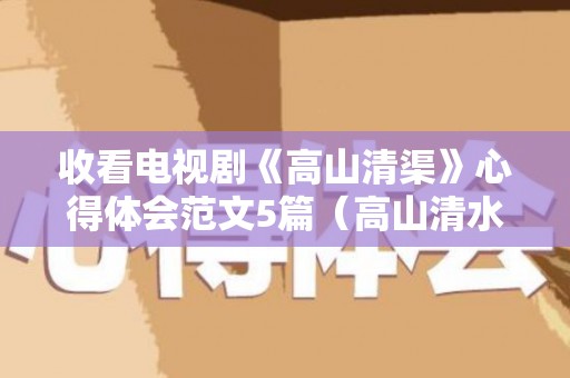 收看电视剧《高山清渠》心得体会范文5篇（高山清水流下联是什么）